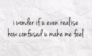 i wonder if you realize how confused you make me feel